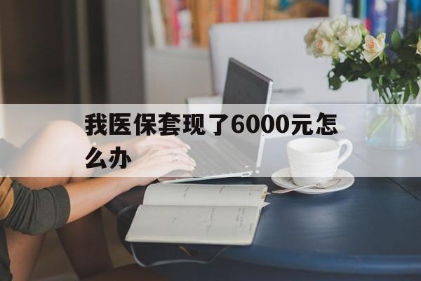 阿勒泰最新我医保套现了6000元怎么办方法分析(最方便真实的阿勒泰医保套现会被发现吗方法)