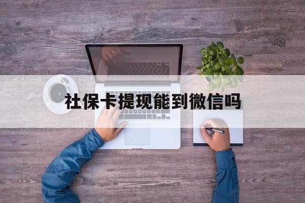 阿勒泰最新社保卡提现能到微信吗方法分析(最方便真实的阿勒泰社保卡提现?方法)